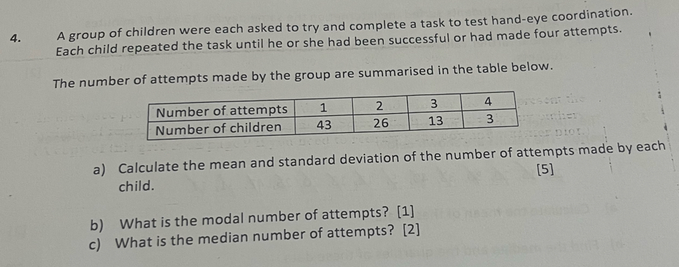 A group of children were each asked to try and complete a task to test hand-eye coordination. 
Each child repeated the task until he or she had been successful or had made four attempts. 
The number of attempts made by the group are summarised in the table below. 
a) Calculate the mean and standard deviation of the number of attempts made by each 
child. [5] 
b) What is the modal number of attempts? [1] 
c) What is the median number of attempts? [2]