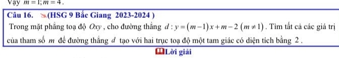 Vay m=1; m=4. 
Câu 16. (HSG 9 Bắc Giang 2023-2024 ) 
Trong mặt phẳng toạ độ Oxy , cho đường thẳng đ : y=(m-1)x+m-2(m!= 1). Tìm tất cả các giá trị 
của tham số m để đường thẳng đ tạo với hai trục toạ độ một tam giác có diện tích bằng 2. 
ĐLời giải