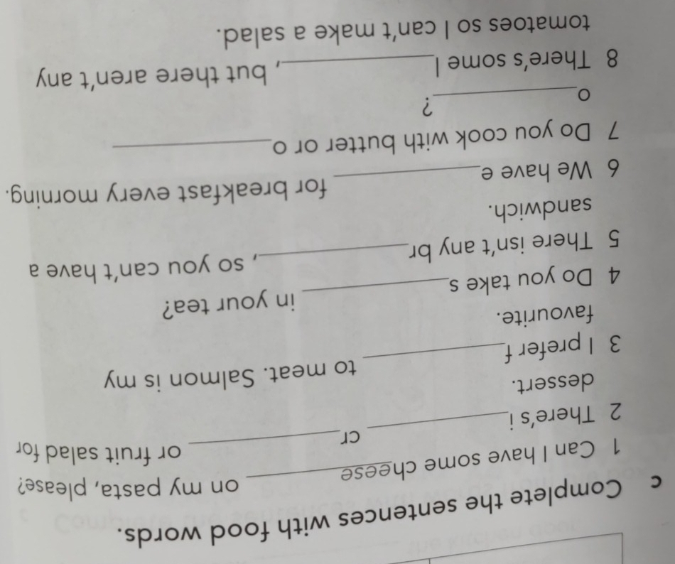 Complete the sentences with food words. 
on my pasta, please? 
1 Can I have some chees_ 
or fruit salad for 
cr 
2 There's i 
_ 
dessert. 
to meat. Salmon is my 
3 I prefer f 
_ 
favourite. 
4 Do you take s_ in your tea? 
5 There isn't any br_ , so you can't have a 
sandwich. 
for breakfast every morning. 
6 We have e_ 
7 Do you cook with butter or o_ 
_ 
? 
8 There's some I_ , but there aren’t any 
tomatoes so I can’t make a salad.