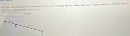 Three pins are inserted leto a cork mat at points C, E, and D. The three pins are collinear. How much string is needed to reach from the pin 
st I to the pin at D and then to the pin at C?
inches
13 in. 
C 
E 27 in
D