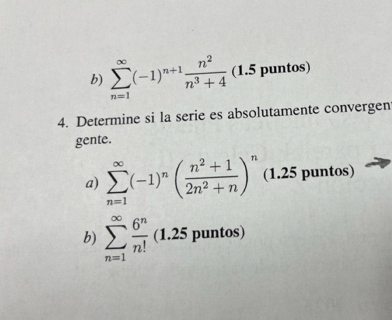 b) sumlimits _(n=1)^(∈fty)(-1)^n+1 n^2/n^3+4  (1.5 puntos)
4. Determine si la serie es absolutamente convergen
gente.
a) sumlimits _(n=1)^(∈fty)(-1)^n( (n^2+1)/2n^2+n )^n (1.25 puntos)
b) sumlimits _(n=1)^(∈fty) 6^n/n! (1.25 puntos)