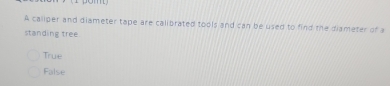 A caliper and diameter tape are calibrated tools and can be used to find the diameter of a
standing tree
True
False