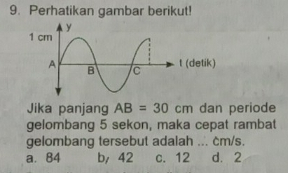 Perhatikan gambar berikut!
Jika panjang AB=30cm dan periode
gelombang 5 sekon, maka cepat rambat
gelombang tersebut adalah ... cm/s.
a. 84 b/ 42 c. 12 d. 2