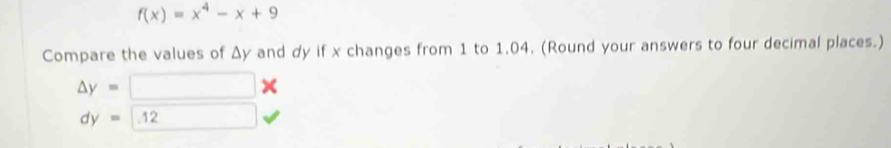 f(x)=x^4-x+9
Compare the values of Δy and dy if x changes from 1 to 1.04. (Round your answers to four decimal places.)
△ y=
×
dy=12