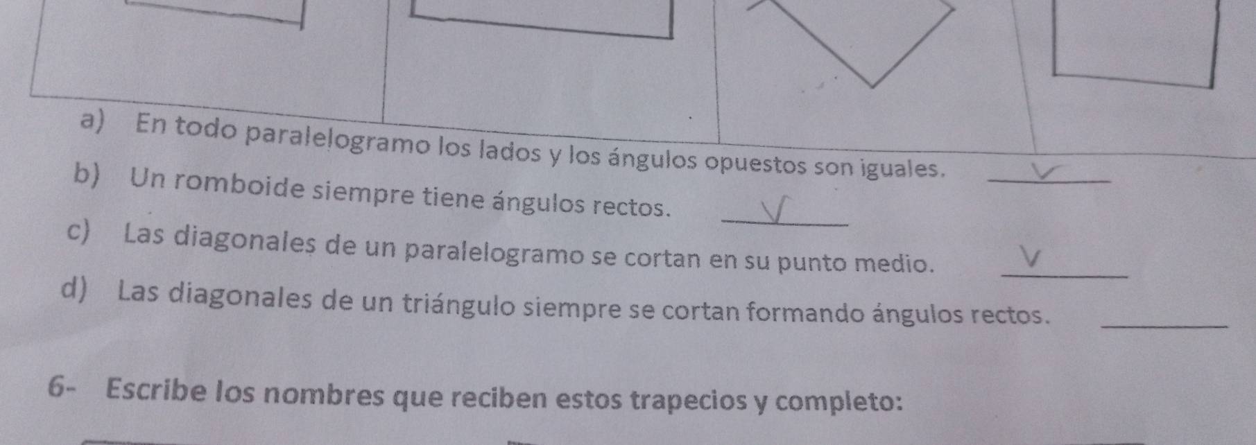 En todo paralelogramo los lados y los ángulos opuestos son iguales. 
_ 
b) Un romboide siempre tiene ángulos rectos. 
c) Las diagonales de un paralelogramo se cortan en su punto medio._ 
d) Las diagonales de un triángulo siempre se cortan formando ángulos rectos._ 
6- Escribe los nombres que reciben estos trapecios y completo: