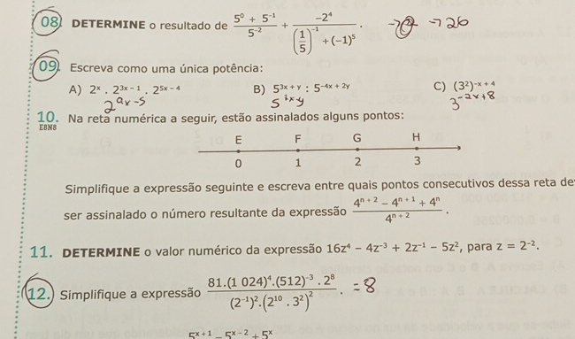 DETERMINE o resultado de  (5^0+5^(-1))/5^(-2) +frac -2^4( 1/5 )^-1+(-1)^5·
09. Escreva como uma única potência: 
A) 2^x.2^(3x-1).2^(5x-4) B) 5^(3x+y):5^(-4x+2y) C) (3^2)^-x+4
10. Na reta numérica a seguir, estão assinalados alguns pontos: 
E8N8 
E F G H
0 1 2 3
Simplifique a expressão seguinte e escreva entre quais pontos consecutivos dessa reta der 
ser assinalado o número resultante da expressão  (4^(n+2)-4^(n+1)+4^n)/4^(n+2) . 
11. DETERMINE o valor numérico da expressão 16z^4-4z^(-3)+2z^(-1)-5z^2 , para z=2^(-2). 
12. Simplifique a expressão frac 81.(1024)^4.(512)^-3.2^8(2^(-1))^2.(2^(10).3^2)^2.
5^(x+1)-5^(x-2)+5^x