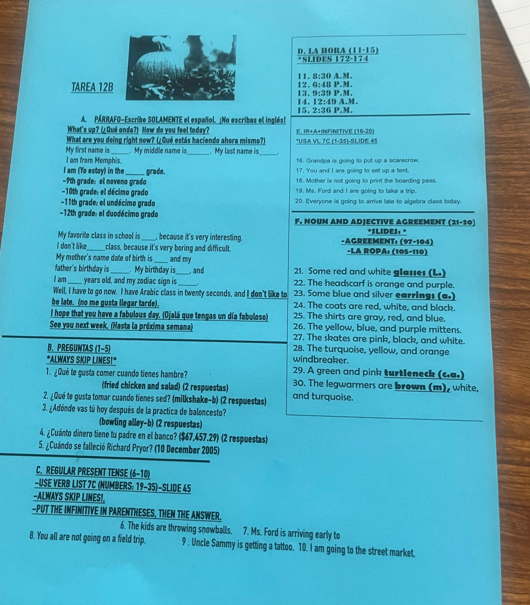 LA HORA (11-15)
*SLIDES 172-174
11. 8:30 A.M.
TAREA 1212. 6:48 P.M.
13. 9:39 P.M.
14. 12:49 A.M.
15. 2:36 P.M.
A. PÁRRAFO-Escribe SOLAMENTE el español. ¡No escribas el inglés!
What's up? (¿Qué onda?) How do you feel today? E. IR+A+INFINITIVE (16-20)
What are you doing right now? (¿Qué estás haciendo ahora mismo?) *USA VL 7C (1-35)-SLIDE 45
My first name is_ . My middle name is_ . My last name is_
I am from Memphis. 16, Grandpa is going to put up a scarecrow.
I am (Yo estoy) in the _grade. 17, You and I are going to set up a tent.
-9th grade: el noveno grado 18. Mother is not going to print the boarding pass.
−10th grade: el décimo grado 19. Ms. Ford and I are going to take a trip.
-11th grade: el undécimo grado 20. Everyone is going to arrive late to algebra class today.
−12th grade: el duodécimo grado
F. NOUN AND ADJECTIVE AGREEMENT (21-30)
*SLIDE$: *
My favorite class in school is _, because it's very interesting. -AGREEMENT: (97-104)
I don't like class, because it's very boring and difficult. -LA ROPA: (105-110)
My mother's name date of birth is_  and my
father's birthday is _. My birthday is_  and 21. Some red and white glasses (L.)
I am_  years old, and my zodiac sign is . 22. The headscarf is orange and purple.
Well, I have to go now. I have Arabic class in twenty seconds, and I don't like to 23. Some blue and silver earrings (a.)
be late. (no me gusta llegar tarde). 24. The coats are red, white, and black.
I hope that you have a fabulous day. (Ojalá que tengas un día fabuloso) 25. The shirts are gray, red, and blue.
See you next week. (Hasta la próxima semana) 26. The yellow, blue, and purple mittens.
27. The skates are pink, black, and white.
28. The turquoise, yellow, and orange
B. PREGUNTAS (1−5) windbreaker.
*ALWAYS SKIP LINES!* 29. A green and pink turtleneck (c.a.)
1. ¿Qué te gusta comer cuando tienes hambre? 30. The legwarmers are brown (m), white,
(fried chicken and salad) (2 respuestas)
2. ¿Qué te gusta tomar cuando tienes sed? (milkshake-b) (2 respuestas) and turquoise.
3. ¿Adónde vas tú hoy después de la practica de baloncesto?
(bowling alley-b) (2 respuestas)
4. ¿Cuánto dinero tiene tu padre en el banco? ($67,457.29) (2 respuestas)
5. ¿Cuándo se falleció Richard Pryor? (10 December 2005)
C. REGULAR PRESENT TENSE (6-10)
-USE VERB LIST 7C (NUMBERS: 19-35)-SLIDE 45
-ALWAYS SKIP LINES!,
-PUT THE INFINITIVE IN PARENTHESES, THEN THE ANSWER.
6. The kids are throwing snowballs. 7. Ms. Ford is arriving early to
8. You all are not going on a field trip. 9 . Uncle Sammy is getting a tattoo. 10. I am going to the street market.