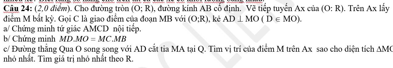 (2,0 điểm). Cho đường tròn (O;R) , đường kính AB cổ định. Vẽ tiếp tuyển Axcia(O:R). Trên Ax lấy 
điểm M bất kỳ. Gọi C là giao điểm của đoạn MB với (O;R) ,kẻ AD⊥ MO(D∈ MO). 
a/ Chứng minh tứ giác AMCD nội tiếp. 
b/ Chứng minh MD.MO=MC.MB
c/ Đường thẳng Qua O song song với AD cắt tia MA tại Q. Tìm vị trí của điểm M trên Ax sao cho diện tích △ MC
nhỏ nhất. Tìm giá trị nhỏ nhất theo R.