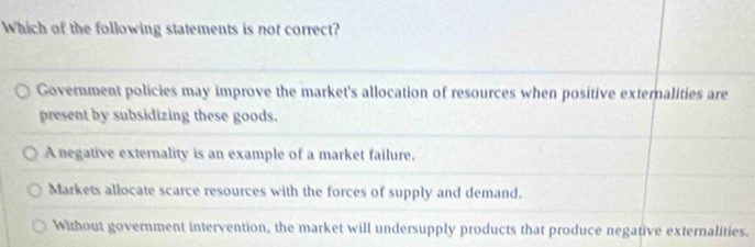 Which of the following statements is not correct?
Government policies may improve the market's allocation of resources when positive externalities are
present by subsidizing these goods.
A negative externality is an example of a market failure.
Markets allocate scarce resources with the forces of supply and demand.
Without government intervention, the market will undersupply products that produce negative externalities.