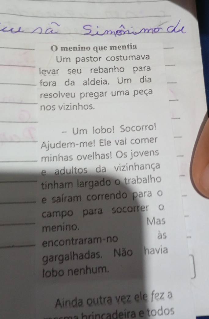 menino que mentia 
Um pastor costumava 
levar seu rebanho para 
fora da aldeia, Um dia 
resolveu pregar uma peça 
nos vizinhos. 
- Um lobo! Socorro! 
Ajudem-me! Ele vai comer 
minhas ovelhas! Os jovens 
e adultos da vizinhança 
tinham largado o trabalho 
e saíram correndo para o 
campo para socorrer o 
menino. 
Mas 
encontraram-no 
às 
gargalhadas. Não havia 
lobo nenhum. 
Ainda outra vez ele fez a 
Em a brincadeíra e todos