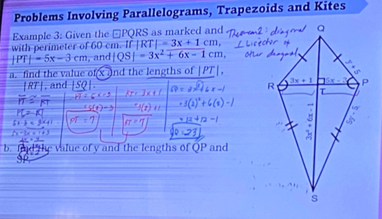 Problems Involving Parallelograms, Trapezoids and Kites
Example 3: Given the −PQRS as marked and
with perimeter of 60 cm. If |RT|=3x+1cm,
|PT|=5x-3cm , and |QS|=3x^2+6x-1cm
a. find the value of x and the lengths of |PT|.
|RT|, and (0
d    e  v  alue of y and the lengths of QP and