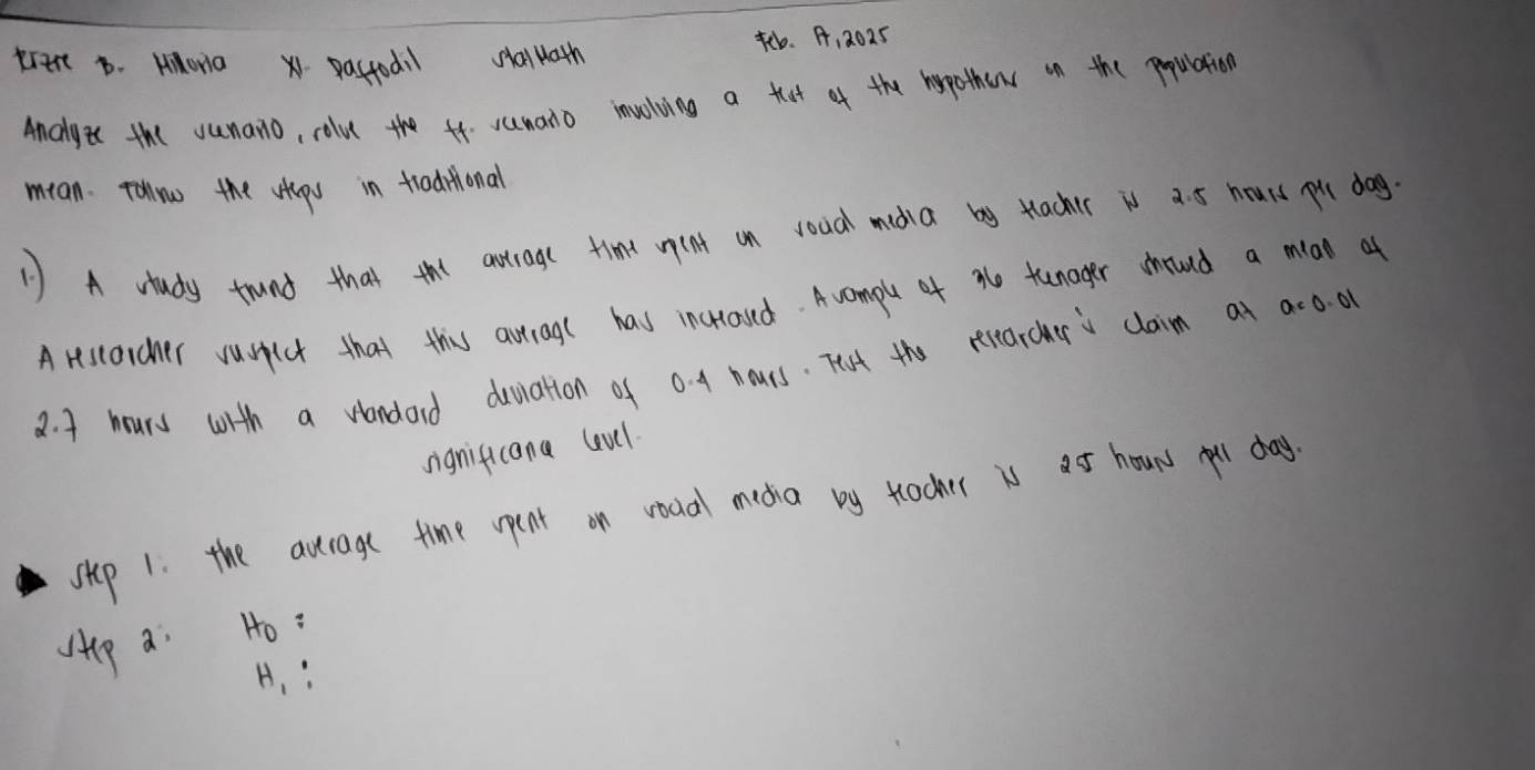 trert b. Hhona 1. pactodil saluath tb. A, 2025 
Ancgi the sunano, rolu the f4. sumano involving a tat of the hypother on the population 
mian. Tollow the whp in traditional 
1) A study trund that the artroge time uent on voua maia by tacher is a. 5 hours pu dag 
Arestarcher vusict that this avtragl has incraved. Avomple of ae tunager shruud a mian of
2. 4 hours with a wandard deviation of 0. 4 hours. Tist the recearcher s claim a a=0.01
significana levl 
sip 1. the aurage time opent on voual mecha by tlacher is ao houns yoll day 
sp a Ho :
H_1