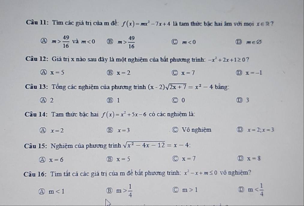 Tìm các giá trị của m đề: f(x)=mx^2-7x+4 là tam thức bậc hai âm với mọi x∈ R ?
A m> 49/16  và m<0</tex> B m> 49/16  C m<0</tex> D m∈ varnothing
Câu 12: Giá trị x nào sau đây là một nghiệm của bất phương trình: -x^2+2x+1≥ 0 ?
A x=5
B x=2
C x=7
D x=-1
* Câu 13: Tổng các nghiệm của phương trình (x-2)sqrt(2x+7)=x^2-4 bằng:
A 2 Ⓑ 1 0 Ⓓ 3
Câu 14: Tam thức bậc hai f(x)=x^2+5x-6 có các nghiệm là:
B x=3
x=2 © Vô nghiệm D x=2; x=3
Cầu 15: Nghiệm của phương trình sqrt(x^2-4x-12)=x-4
A x=6
B x=5
x=7
D x=8
Câu 16: Tìm tất cả các giá trị của m đề bất phương trình: x^2-x+m≤ 0 vô nghiệm?
A m<1</tex>
B m> 1/4 
C m>1
D m