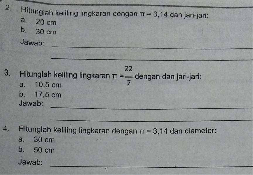 Hitunglah keliling lingkaran dengan π =3,14 dan jari-jari: 
a. 20 cm
b. 30 cm
_ 
Jawab: 
_ 
3. Hitunglah keliling lingkaran π = 22/7  dengan dan jari-jari: 
a. 10,5 cm
b. 17,5 cm
_ 
Jawab: 
_ 
4. Hitunglah keliling lingkaran dengan π =3,14 dan diameter: 
a. 30 cm
b. 50 cm
_ 
_ 
Jawab: