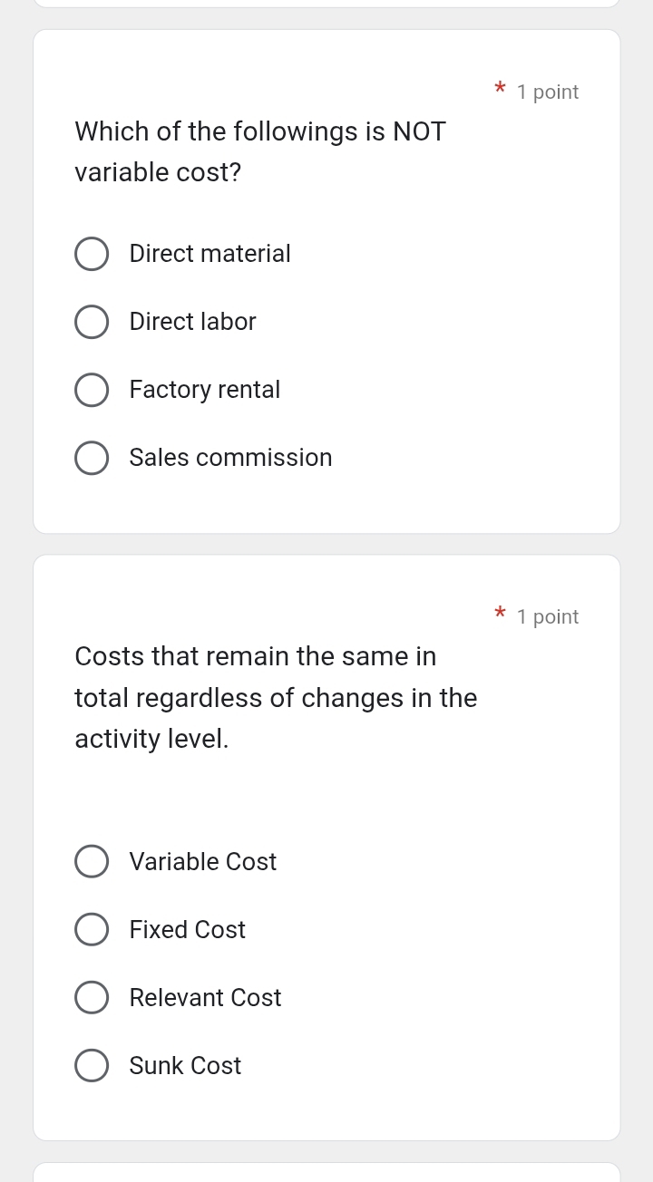 Which of the followings is NOT
variable cost?
Direct material
Direct labor
Factory rental
Sales commission
1 point
Costs that remain the same in
total regardless of changes in the
activity level.
Variable Cost
Fixed Cost
Relevant Cost
Sunk Cost