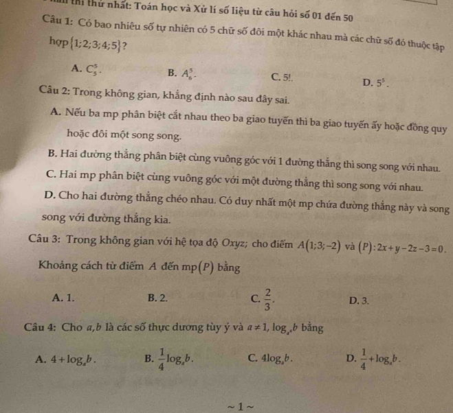 th thứ nhất: Toán học và Xử lí số liệu từ câu hỏi số 01 đến 50
Câu 1: Có bao nhiêu số tự nhiên có 5 chữ số đôi một khác nhau mà các chữ số đó thuộc tập
hợp  1;2;3;4;5 7
A. C_5^(5. B. A_6^5. C. 5!. D. 5^5). 
Câu 2: Trong không gian, khẳng định nào sau đây sai.
A. Nếu ba mp phân biệt cắt nhau theo ba giao tuyến thì ba giao tuyến ấy hoặc đồng quy
hoặc đôi một song song.
B. Hai đường thắng phân biệt cùng vuông góc với 1 đường thắng thì song song với nhau.
C. Hai mp phân biệt cùng vuông góc với một đường thẳng thì song song với nhau.
D. Cho hai đường thẳng chéo nhau. Có duy nhất một mp chứa đường thắng này và song
song với đường thắng kia.
Câu 3: Trong không gian với hệ tọa độ Oxyz; cho điểm A(1;3;-2) và (P):2x+y-2z-3=0. 
Khoảng cách từ điểm A đến mp(P) bằng
A. 1. B. 2. C.  2/3 . D. 3.
Câu 4: Cho a,b là các số thực dương tùy ý và a!= 1, log _a^4b bằng
A. 4+log _ab. B.  1/4 log _ab. C. 4log _ab. D.  1/4 +log _ab. 
~ 1