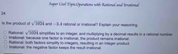 Super Cool Topic:Operations with Rational and Irrational
24
Is the product of sqrt(1024) and -3.4 rational or irrational? Explain your reasoning.
Rational: sqrt(1024) simplifies to an integer, and multiplying by a decimal results in a rational number.
Irrational: because one factor is irrational, the product remains irrational.
Rational: both factors simplify to integers, resulting in an integer product.
Irrational: the negative factor keeps the result irrational.