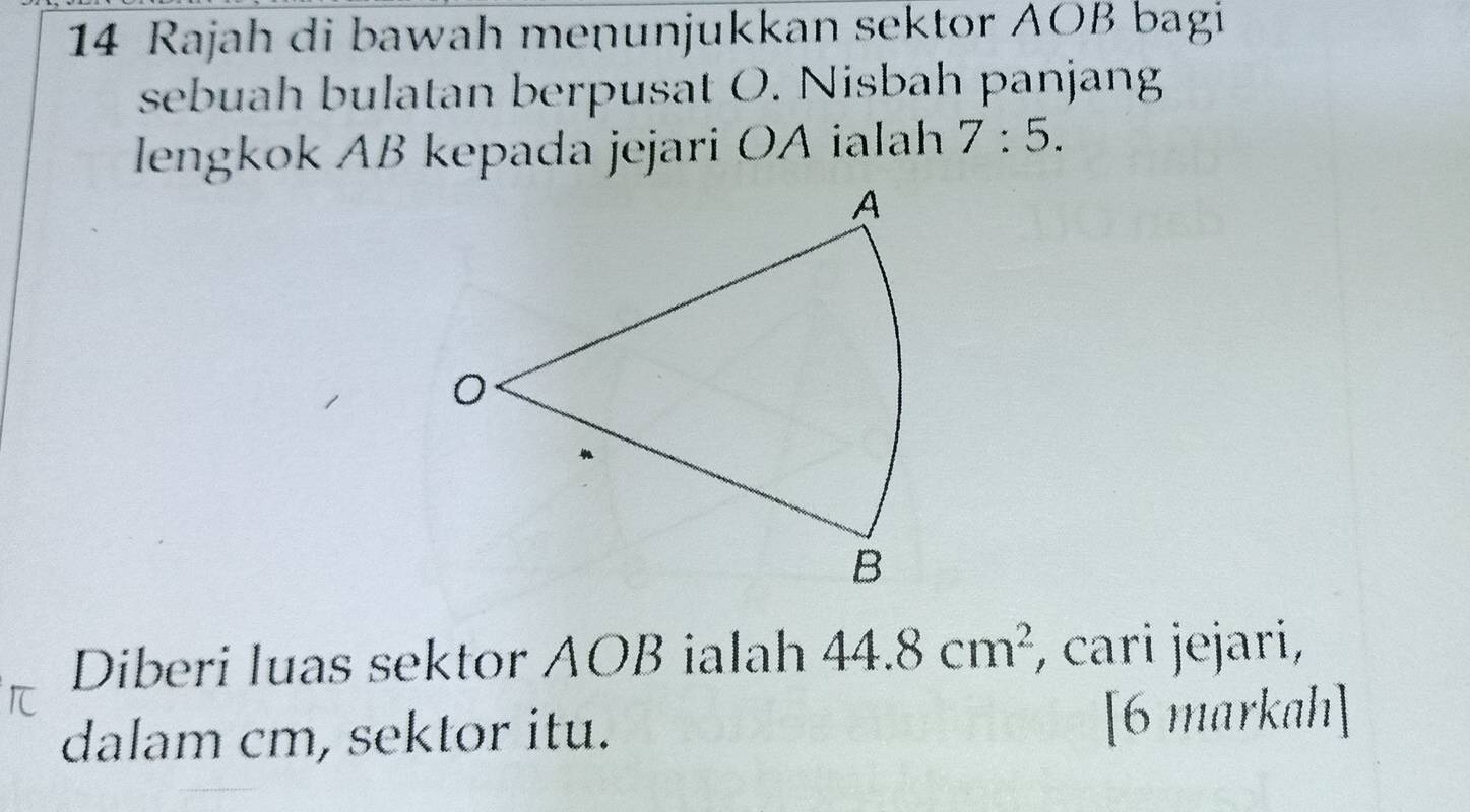 Rajah di bawah menunjukkan sektor AOB bagi 
sebuah bulatan berpusat O. Nisbah panjang 
lengkok AB kepada jejari OA ialah 7:5. 
Diberi luas sektor AOB ialah 44.8cm^2 , cari jejari, 
dalam cm, sektor itu. [6 markah]