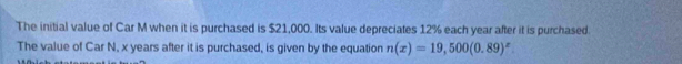 The initial value of Car M when it is purchased is $21,000. Its value depreciates 12% each year after it is purchased. 
The value of Car N, x years after it is purchased, is given by the equation n(x)=19,500(0.89)^x