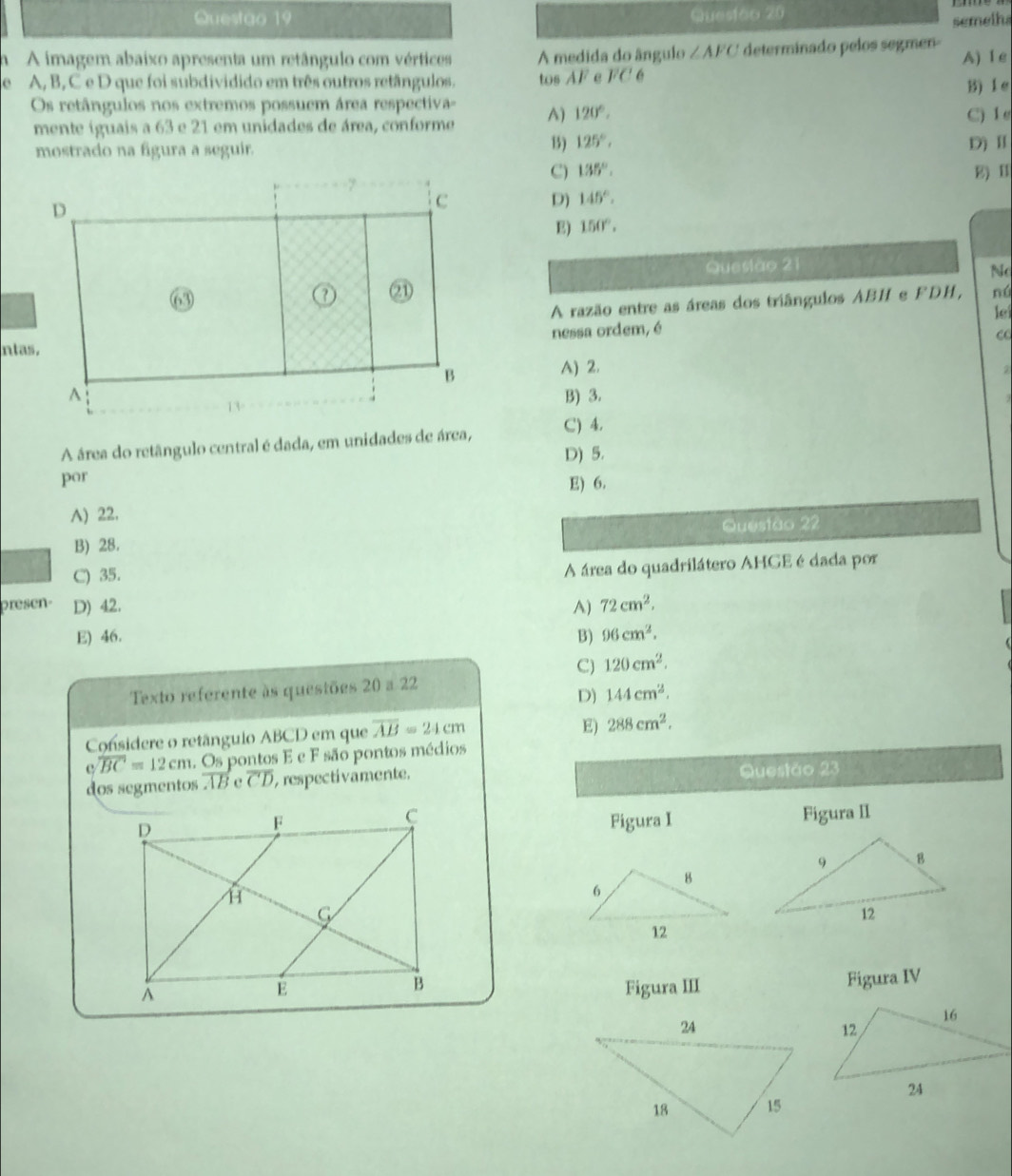 Questgo 19 Quesião 20
semelha
1 A imagem abaixo apresenta um retângulo com vértices A medida do ângulo ∠ AFC determinado pelos segmen
e A, B, C e D que foi subdividido em três outros retângulos. tos AF e overline F 6 A) 1 e
B) le
Os retângulos nos extremos possuem área respectiva= A) 120°. C) 1
mente íguais a 63 e 21 em unidades de área, conforme
B) 125°, 
mostrado na fgura a seguir. D) Ⅱ
C) 135°. E) I
D) 145°.
E) 150°. 
Quesiào 21
No
nú
A razão entre as áreas dos triângulos ABH e FDH,
le
ntanessa ordem, é
A) 2.
B) 3.
A área do retângulo central é dada, em unidades de área,
C) 4.
D) 5.
por E) 6.
A) 22.
B) 28. Questão 22
C) 35.
A área do quadrilátero AHGE é dada por
presen- D) 42. A) 72cm^2.
E) 46. B) 96cm^2.
C) 120cm^2. 
Texto referente às questões 20 a 22
D) 144cm^2. 
Considere o retângulo ABCD em que overline AB=24cm
E) 288cm^2. 
c overline BC=12cm 1. Os pontos E e F são pontos médios
dos segmentos AB e overline CD , respectivamente. Questão 23
Figura I Figura II
Figura III Figura IV