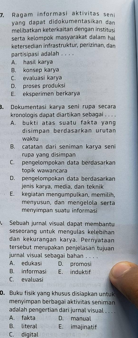 Ragam informasi aktivitas seni
yang dapat didokumentasikan dan
melibatkan keterkaitan dengan institusi
serta kelompok masyarakat dalam hal
ketersedian infrastruktur, perizinan, dan
partisipasi adalah . . . .
A. hasil karya
B. konsep karya
C. evaluasi karya
D. proses produksi
E. eksperimen berkarya
B. Dokumentasi karya seni rupa secara
kronologis dapat diartikan sebagai . . . .
A. bukti atas suatu fakta yang
disimpan berdasarkan urutan
waktu
B. catatan dari seniman karya seni
rupa yang disimpan
C. pengelompokan data berdasarkan
topik wawancara
D. pengelompokan data berdasarkan
jenis karya, media, dan teknik
E. kegiatan mengumpulkan, memilih,
menyusun, dan mengelola serta
menyimpan suatu informasi
. Sebuah jurnal visual dapat membantu
seseorang untuk mengulas kelebihan
dan kekurangan karya. Pernyataan
tersebut merupakan penjelasan tujuan
jurnal visual sebagai bahan . . . .
A. edukasi D. promosi
B. informasi E. induktif
C. evaluasi
0. Buku fisik yang khusus disiapkan untuk
menyimpan berbagai aktivitas seniman
adalah pengertian dari jurnal visual . . . .
A. fakta D. manual
B. literal E. imajinatif
C. digital