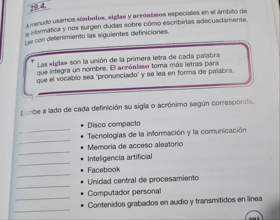 A menudo usamos símbolos, siglas y acrónimos especiales en el ámbito de 
la informática y nos surgen dudas sobre cómo escribirlas adecuadamente. 
Lee con detenimiento las siguientes definiciones. 
Las siglas son la unión de la primera letra de cada palabra 
que integra un nombre. El acrónimo toma más letras para 
que el vocablo sea ‘pronunciado’ y se lea en forma de palabra. 
Escribe a lado de cada definición su sigla o acrónimo según corresponda. 
Disco compacto 
_ 
_ Tecnologías de la información y la comunicación 
_ 
Memoria de acceso aleatorio 
_ 
Inteligencia artificial 
_ 
Facebook 
_ 
Unidad central de procesamiento 
_ 
Computador personal 
_ 
Contenidos grabados en audio y transmitidos en línea 
201