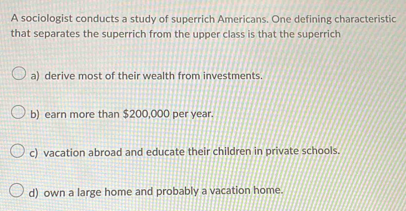 A sociologist conducts a study of superrich Americans. One defining characteristic
that separates the superrich from the upper class is that the superrich
a) derive most of their wealth from investments.
b) earn more than $200,000 per year.
c) vacation abroad and educate their children in private schools.
d) own a large home and probably a vacation home.