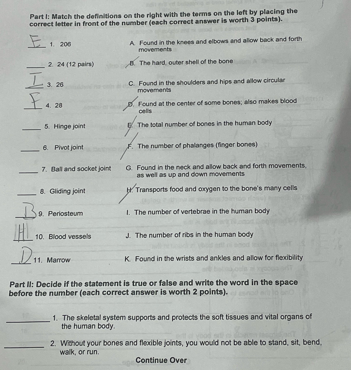 Match the definitions on the right with the terms on the left by placing the
correct letter in front of the number (each correct answer is worth 3 points).
_1. 206 A. Found in the knees and elbows and allow back and forth
movements
_2. 24 (12 pairs) B. The hard, outer shell of the bone
_3. 26 C. Found in the shoulders and hips and allow circular
movements
_
4. 28 D. Found at the center of some bones; also makes blood
cells
_5. Hinge joint E. The total number of bones in the human body
_6. Pivot joint F. The number of phalanges (finger bones)
_
7. Ball and socket joint G. Found in the neck and allow back and forth movements,
as well as up and down movements
_8. Gliding joint H. Transports food and oxygen to the bone's many cells
_
9. Periosteum I. The number of vertebrae in the human body
_
10. Blood vessels J. The number of ribs in the human body
_
11. Marrow K. Found in the wrists and ankles and allow for flexibility
Part II: Decide if the statement is true or false and write the word in the space
before the number (each correct answer is worth 2 points).
_
1. The skeletal system supports and protects the soft tissues and vital organs of
the human body.
_
2. Without your bones and flexible joints, you would not be able to stand, sit, bend,
walk, or run.
Continue Over