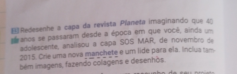 € Redesenhe a capa da revista Planeta imaginando que 4ª 
anos se passaram desde a época em que você, ainda um 
adolescente, analisou a capa SOS MAR, de novembro de 
2015. Crie uma nova manchete e um lide para ela. Inclua tam- 
bém imagens, fazendo colagens e desenhós.