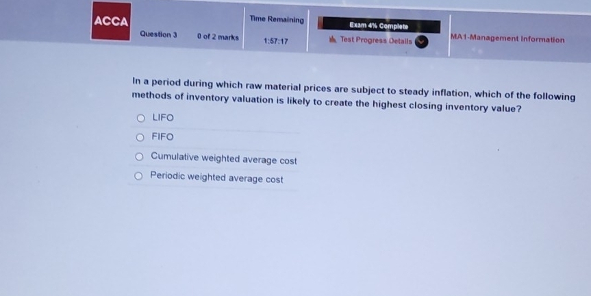 Time Remaining
ACCA Exam 4% Complete
Question 3 0 of 2 marks 1:57:17 Test Progress Details MA1-Management information
In a period during which raw material prices are subject to steady inflation, which of the following
methods of inventory valuation is likely to create the highest closing inventory value?
LIFO
FIFO
Cumulative weighted average cost
Periodic weighted average cost