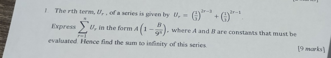 The rth term, U_r , of a series is given by U_r=( 1/3 )^2r-3+( 1/3 )^2r-1. 
Express sumlimits _(r=1)^nU_r in the form A(1- B/9^n ) , where A and B are constants that must be 
evaluated. Hence find the sum to infinity of this series. [9 marks]