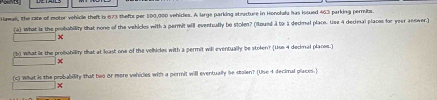 Points 
Hawaii, the rate of motor vehicle theft is 673 thefts per 100,000 vehicles. A large parking structure in Honolulu has issued 463 parking permits. 
(a) What is the probability that none of the vehicles with a permit will eventually be stolen? (Round λ to 1 decimal place. Use 4 decimal places for your answer.)
□ > a
(b) What is the probability that at least one of the vehicles with a permit will eventually be stolen? (Use 4 decimal places.) 
□ 
(c) What is the probability that two or more vehicles with a permit will eventually be stolen? (Use 4 decimal places.)
□ *