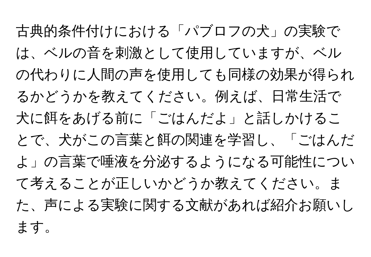 古典的条件付けにおける「パブロフの犬」の実験では、ベルの音を刺激として使用していますが、ベルの代わりに人間の声を使用しても同様の効果が得られるかどうかを教えてください。例えば、日常生活で犬に餌をあげる前に「ごはんだよ」と話しかけることで、犬がこの言葉と餌の関連を学習し、「ごはんだよ」の言葉で唾液を分泌するようになる可能性について考えることが正しいかどうか教えてください。また、声による実験に関する文献があれば紹介お願いします。