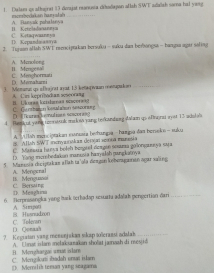 Dalam qs alhujrat 13 derajat manusia dihadapan allah SWT adalah sama hal yang
membedakan hanyalah
A. Banyak pahalanya
B. Keteladanannya
C. Ketaqwaannya
D. Kepandaiannya
2. Tujuan allah SWT menciptakan bersuku - suku dan berbangsa - bangsa agar saling
A. Menolong
B. Mengenal
C. Menghormati
D. Memahami
3. Menurut qs alhujrat ayat 13 ketaqwaan merupakan_
A. Ciri kepribadian seseorang
B. Ukuran keislaman seseorang
C. Gambaran kesalahan seseorang
D. Ukuran kemuliaan sescorang
4. Berikut yang termasuk makna yang terkandung dalam qs alhujrat ayat 13 adalah
A. Allah menciptakan manusia berbangsa - bangsa dan bersuku - suku
B. Allah SWT menyamakan derajat semua manusia
C. Manusia hanya boleh bergaul dengan sesama golongannya saja
D. Yang membedakan manusia hanyalah pangkatnya
5. Manusia diciptakan allah ta’ala dengan keberagaman agar saling
A. Mengenal
B. Menguasai
C. Bersaing
D. Menghina
6. Berprasangka yang baik terhadap sesuatu adalah pengertian dari_
A. Simpati
B. Husnudzon
C. Toleran
D. Qonaah
7. Kegiatan yang menunjukan sikap toleransi adalah_
A. Umat islam melaksanakan sholat jamaah di mesjid
B. Menghargai umat islam
C. Mengikuti ibadah umat islam
D. Memilih teman yang seagama