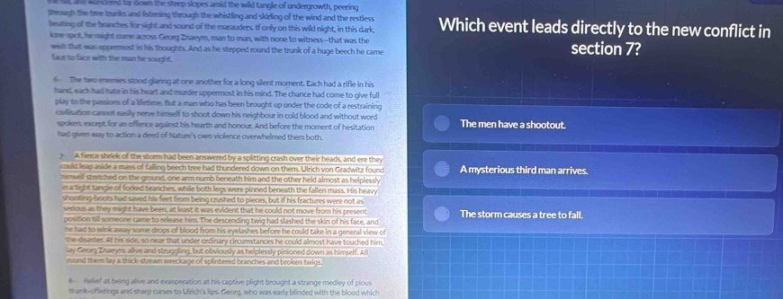 fel and wandered far down the steep slopes amid the wild tangle of undergrowth, peering
through the tre trunks and listening through the whistling and skirling of the wind and the restless
beutting of the branches for sight and sound of the marauders. If only on this wild night, in this dark, Which event leads directly to the new conflict in
lone 190t, he might came across Georg Znaeym, man to man, with none to witness--that was the section 7?
wish that was uppermost in his thoughts. And as he stepped round the trunk of a huge beech he care
face to face with the man he sought.
6 The two enemies stood glaring at one another for a long silent moment. Each had a rifle in his
hand, each had hate in his heart and murder uppermost in his mind. The chance had come to give full
play to the passions of a lifetime. But a man who has been brought up under the code of a restraining
cailisation cannot easily nerve himself to shoot down his neighbour in cold blood and without word The men have a shootout.
spoken, except for an offence against his hearth and honour. And before the moment of hesitation
had gven way to action a deed of Nature's own violence overwhelmed them both.
A fierce shriek of the storm had been answered by a splitting crash over their heads, and ere they A mysterious third man arrives.
could leap aside a mass of falling beech tree had thundered down on them. Ulrich von Gradwitz found
nimself stretched on the ground, one arm numb beneath him and the other held almost as helplessly
in a tight tangle of forked branches, while both legs were pinned beneath the fallen mass. His heavy
shooting-boots had saved his feet from being crushed to pieces, but if his fractures were not as
sesious as they might have been, at least it was evident that he could not move from his present The storm causes a tree to fall.
position till someone came to release him. The descending twig had slashed the skin of his face, and
ne had to wink away some drops of blood from his eyelashes before he could take in a general view of
the disaster. At his side, so near that under ordinary circumstances he could almost have touched him,
lay Georg Znaeym, alive and struggling, but obviously as helplessly pinioned down as himself, All
round them lay a thick-strewn wreckage of splintered branches and broken twigs.
8 Relief at being alive and exasperation at his captive plight brought a strange medley of pious
thank-offerings and sharp curses to Uirich's lips. Georg, who was early blinded with the blood which