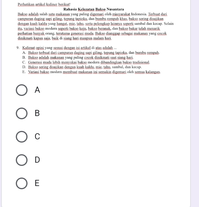 Perhatikan artikel kuliner berikut!
Rahasia Kelezatan Bakso Nusantara
Bakso adalah salah satu makanan yang paling digemari oleh masyarakat Indonesia. Terbuat dari
campuran daging sapi giling, tepung tapioka, dan bumbu rempah khas, bakso sering disajikan
dengan kuah kaldu yang hangat, mie, tahu, serta pelengkap lainnya seperti sambal dan kecap. Selain
itu, variasi bakso modern seperti bakso keju, bakso beranak, dan bakso bakar telah menarik
perhatian banyak orang, terutama generasi muda. Bakso dianggap sebagai makanan yang cocok
dinikmati kapan saja, baik di siang hari maupun malam hari.
9. Kalimat opini yang sesuai dengan isi artikel di atas adalah ...
A. Bakso terbuat dari campuran daging sapi giling, tepung tapioka, dan bumbu rempah
B. Bakso adalah makanan yang paling cocok dinikmati saat siang hari.
C. Generasi muda lebih menyukai bakso modern dibandingkan bakso tradisional
D. Bakso sering disajikan dengan kuah kaldu, mie, tahu, sambal, dan kecap.
E. Variasi bakso modern membuat makanan ini semakin digemari oleh semua kalangan.
A
B
C
D
E
