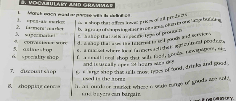 VOCABULARY AND GRAMMAR
1. Match each word or phrase with its definition.
1. open-air market a. a shop that offers lower prices of all products
2. farmers’ market b. a group of shops together in one area, often in one large building
3. supermarket c. a shop that sells a specific type of products
4. convenience store d. a shop that uses the Internet to sell goods and services
5. online shop e. a market where local farmers sell their agricultural products
6. speciality shop f. a small local shop that sells food, goods, newspapers, etc.
and is usually open 24 hours each day
7. discount shop g. a large shop that sells most types of food, drinks and goods
used in the home
8. shopping centre h. an outdoor market where a wide range of goods are sold,
and buyers can bargain
e ssary.