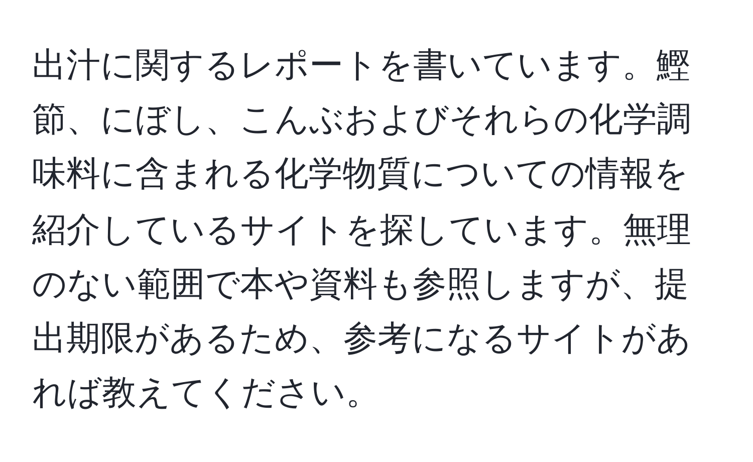 出汁に関するレポートを書いています。鰹節、にぼし、こんぶおよびそれらの化学調味料に含まれる化学物質についての情報を紹介しているサイトを探しています。無理のない範囲で本や資料も参照しますが、提出期限があるため、参考になるサイトがあれば教えてください。