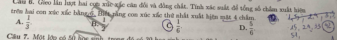 Cầu 6. Gieo lần lượt hai cọn xúc xắc cân đối và đồng chất. Tính xác suất để tổng số chẩm xuất hiện
trên hai con xúc xắc bằng 6. Biết rằng con xúc xắc thứ nhất xuất hiện mặt 4 chẩm.
B.
A.  1/3 .  1/2   1/6 .  5/6 . 
a
D.
Câu 7. Một lớp có 50 học sinh, trong đó có 30 họ