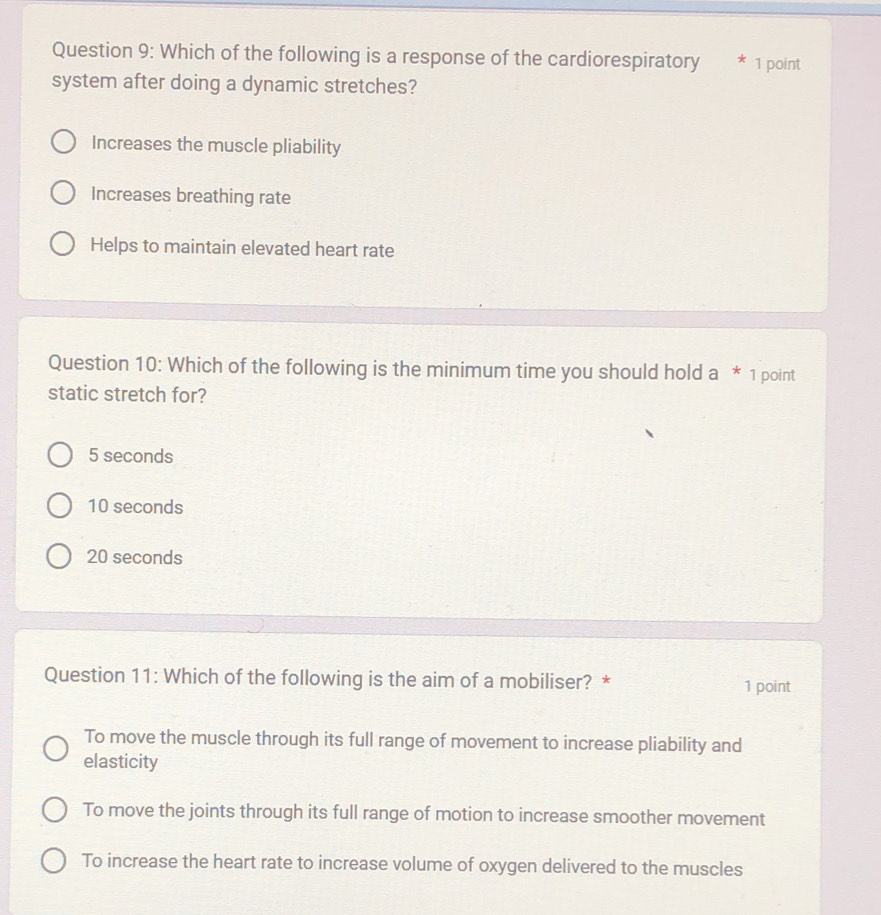 Which of the following is a response of the cardiorespiratory * 1 point
system after doing a dynamic stretches?
Increases the muscle pliability
Increases breathing rate
Helps to maintain elevated heart rate
Question 10: Which of the following is the minimum time you should hold a * 1 point
static stretch for?
5 seconds
10 seconds
20 seconds
Question 11: Which of the following is the aim of a mobiliser? * 1 point
To move the muscle through its full range of movement to increase pliability and
elasticity
To move the joints through its full range of motion to increase smoother movement
To increase the heart rate to increase volume of oxygen delivered to the muscles