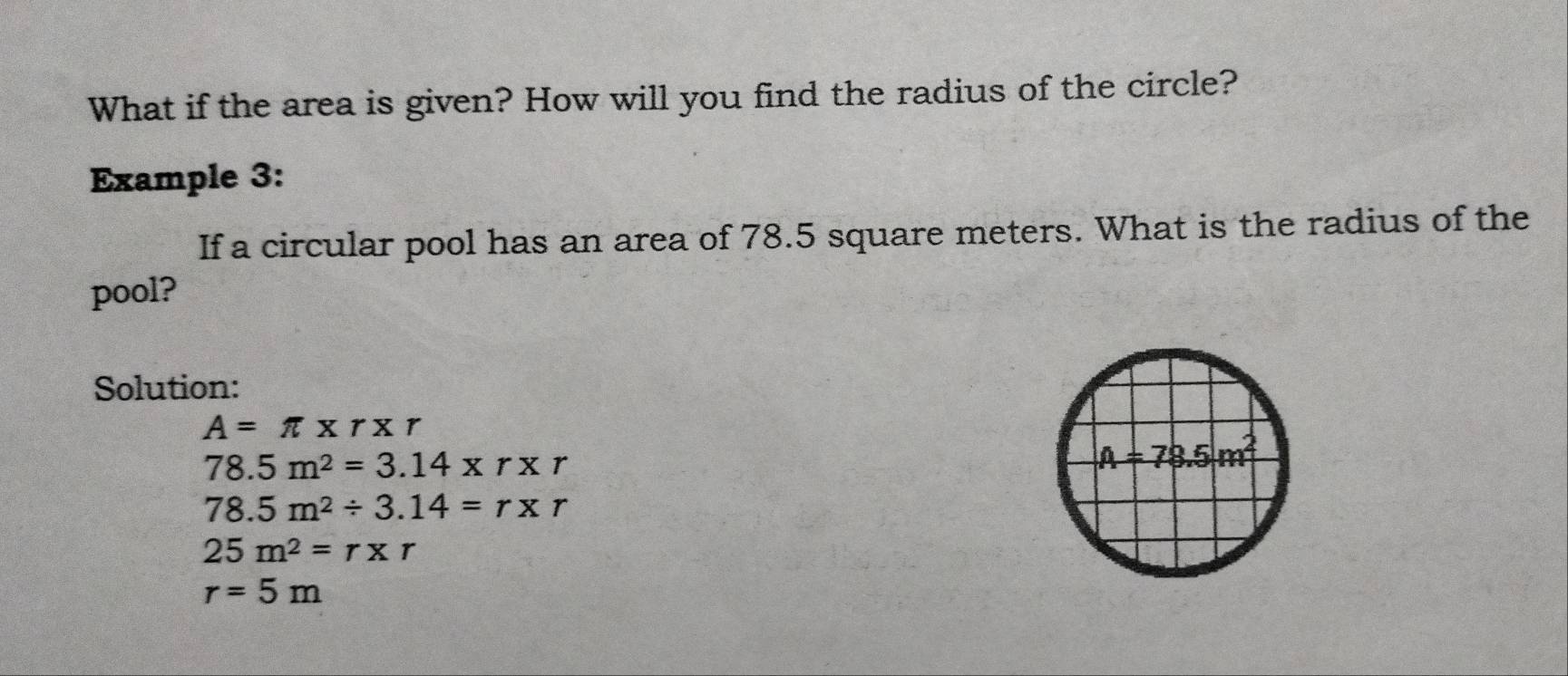 What if the area is given? How will you find the radius of the circle?
Example 3:
If a circular pool has an area of 78.5 square meters. What is the radius of the
pool?
Solution:
A=π * r* r
78.5m^2=3.14* r* r
78.5m^2/ 3.14=r* r
25m^2=r* r
r=5m