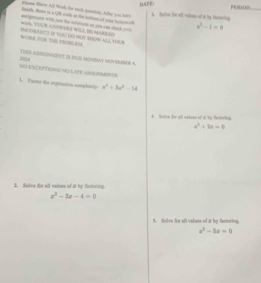 DATE: 
PERIOD:_ 
Please Show All Work for each question. After you have 3. Solve for all values of æ by factoring 
finish, there is a QR code at the bottom of your homework 
assignment with just the solutions so you can check yout
x^2-1=0
work. YOUR ANSWERS WILL BE MARKED 
INCORRECT IF YOU DO NOT SHOW ALL YOUR 
WORK FOR THE PROBLEM. 
2024 THIS ASSIGNMENT IS DUE MONDAY NOVEMBER 4, 
NO EXCEPTIONSI NO LATE ASSIGNMENTS. 
1. Factor the expression completely x^4+5x^2-14
4. Solve for all values of 2 by factoring.
x^2+2x=0
2. Solve for all values of xby factoring.
x^2-3x-4=0
5. Solve for all values of æ by factoring.
x^2-5x=0