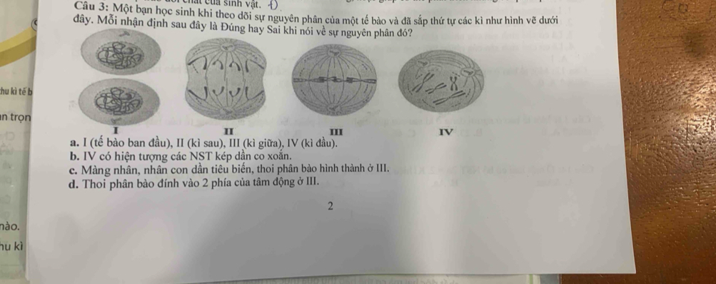 hất của sinh vật. Đ
Câu 3: Một bạn học sinh khi theo dõi sự nguyên phân của một tế bào và đã sắp thứ tự các kì như hình vẽ dưới
đây. Mỗi nhận định sau đây là Đúng hay Sai khi nói về sự nguyên phân đó?
thu kì tế b
an trọn
I III IV
a. I (tế bào ban đầu), II (kì sau), III (kì giữa), IV (kì đầu).
b. IV có hiện tượng các NST kép dần co xoắn.
c. Màng nhân, nhân con dần tiêu biến, thoi phân bào hình thành ở III.
d. Thoi phân bào đính vào 2 phía của tâm động ở III.
2
nào.
hu kì