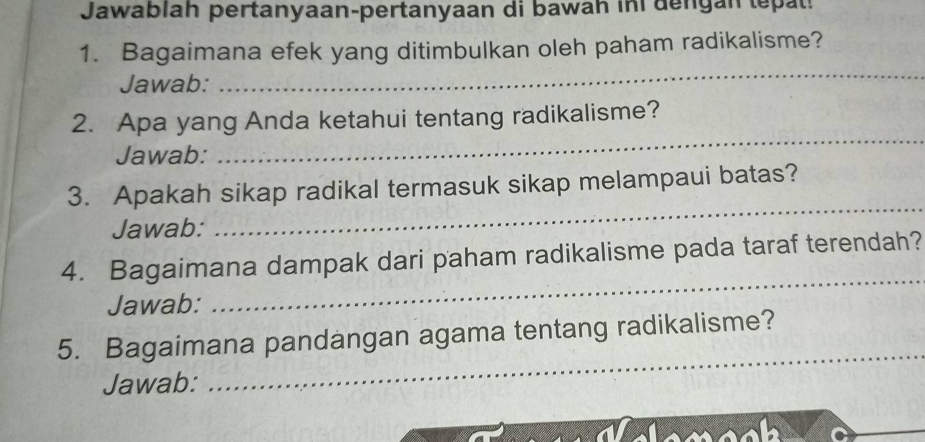 Jawablah pertanyaan-pertanyaan di bawah in dengan tepal! 
1. Bagaimana efek yang ditimbulkan oleh paham radikalisme? 
Jawab: 
_ 
_ 
2. Apa yang Anda ketahui tentang radikalisme? 
Jawab: 
3. Apakah sikap radikal termasuk sikap melampaui batas? 
Jawab: 
_ 
4. Bagaimana dampak dari paham radikalisme pada taraf terendah? 
Jawab: 
_ 
5. Bagaimana pandangan agama tentang radikalisme? 
Jawab: 
_