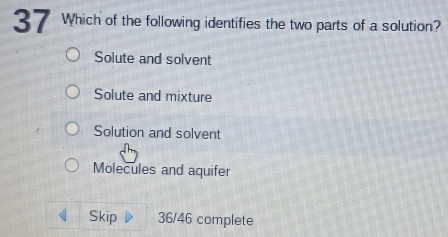 Which of the following identifies the two parts of a solution?
Solute and solvent
Solute and mixture
Solution and solvent
Molecules and aquifer
Skip 36/46 complete