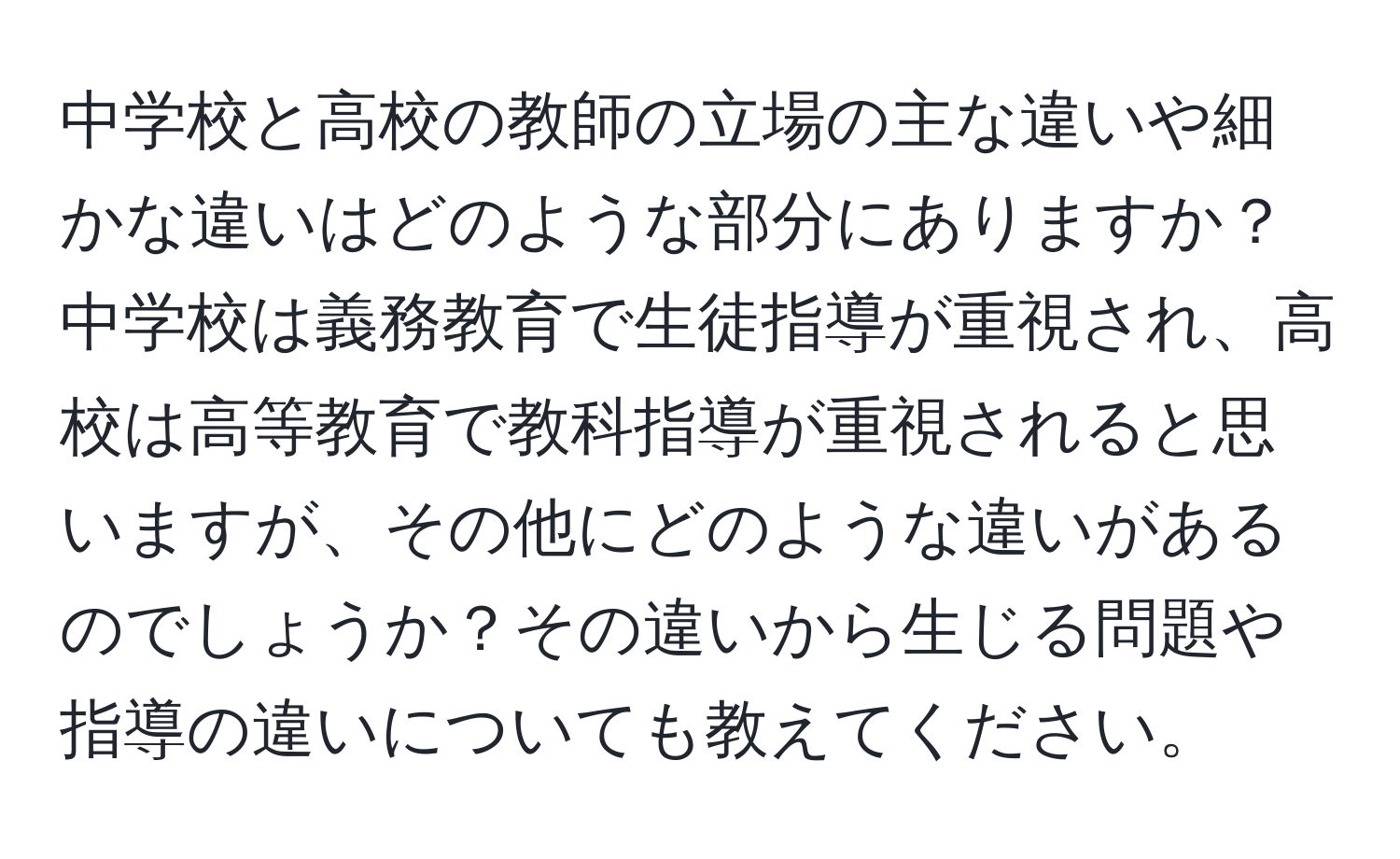 中学校と高校の教師の立場の主な違いや細かな違いはどのような部分にありますか？中学校は義務教育で生徒指導が重視され、高校は高等教育で教科指導が重視されると思いますが、その他にどのような違いがあるのでしょうか？その違いから生じる問題や指導の違いについても教えてください。