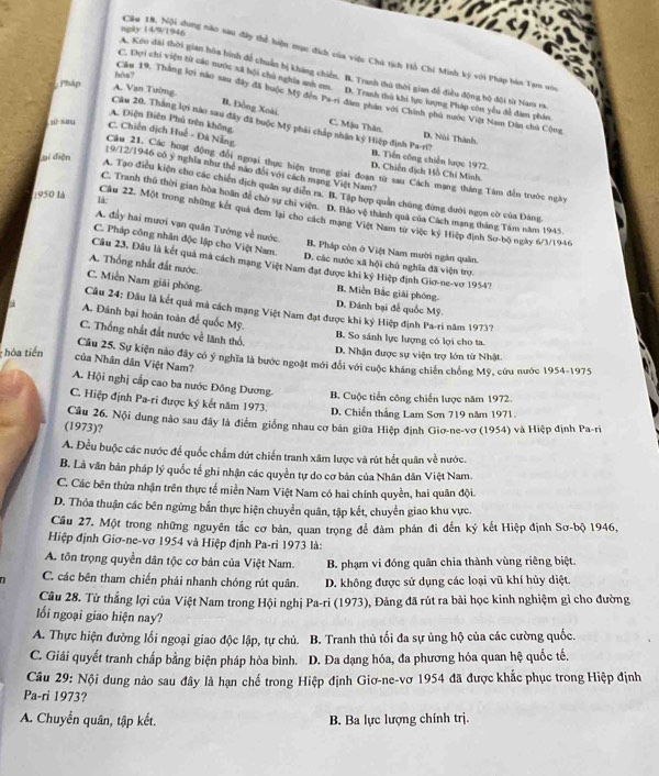 neay 14/9/1946
Cầu 18. Nội dung nào sau đây thể hiện mục đích của việc Chủ tịch Hồ Chí Minh ký với Pháp bàn Tạm sòu
A. Kóo đài thời gian hòa bình để chuẩn bị kháng chiến. B. Tranh thủ thời gian để điều động bộ đội từ Nam va
hòs7
Pháp
C. Đợi chi viện từ các nước xã hội chủ nghĩa anh em. D. Tranh thủ khi lực lượng Pháp còn yểu đễ đàm phân.
A. Vạn Tường
Câu 19, Thắng lợi nào sau đây đã buộc Mỹ đến Pa-ri đâm phần với Chính phủ nước Việt Nam Dân chủ Cộng
B. Đồng Xoài. C. Mậu Thân
A. Điện Biên Phủ trên không,
Câu 20. Thắng lợi nào sau đây đã buộc Mỹ phải chấp nhận kỷ Hiệp định Pa-ri? D. Nùi Thành
jù sau C. Chiến dịch Huế - Đà Nẵng B. Tiến công chiến lược 1972.
ại điện
19/12/1946 có ý nghĩa như thể náo đổi với cách mạng Việt Nam?
Câu 21. Các hoạt động đổi ngoại thực hiện trong giai đoạn từ sau Cách mạng tháng Tâm đến trước ngày
D. Chiến dịch Hồ Chí Minh.
A. Tạo điều kiện cho các chiến dịch quân sự điễn ra. B. Tập hợp quản chúng đứng đưới ngọn cờ của Đảng
C. Tranh thủ thời gian hòa hoãn để chờ sự chi viện. D. Bảo vệ thành quả của Cách mạng tháng Tám năm 1945
1950 là là Cầu 22. Một trong những kết quả đem lại cho cách mạng Việt Nam từ việc ký Hiệp định Sơ-bộ ngày 6/3/1946
A. đầy hai mươi vạn quân Tướng về nước. B. Pháp còn ở Việt Nam mười ngàn quân.
C. Pháp công nhân độc lập cho Việt Nam. D. các nước xã hội chủ nghĩa đã viện trợ
A. Thống nhất đất nước.
Câu 23, Đầu là kết quả mà cách mạng Việt Nam đạt được khi ký Hiệp định Giơ-ne-vơ 1954?
C. Miền Nam giải phóng.
B, Miền Bắc giải phóng.
D. Đánh bại đế quốc Mỹ.
Câu 24: Đầu là kết quả mà cách mạng Việt Nam đạt được khi ký Hiệp định Pa-ri năm 1973?
a A. Đánh bại hoàn toàn để quốc Mỹ.
C. Thống nhất đất nước về lãnh thổ. B. So sánh lực lượng có lợi cho ta.
hòa tiến
D. Nhận được sự viện trợ lớn từ Nhật.
Câu 25. Sự kiện nào đây có ý nghĩa là bước ngoặt mới đổi với cuộc kháng chiến chồng Mỹ, cứu nước 1954-1975
của Nhân dân Việt Nam?
A. Hội nghị cấp cao ba nước Đông Dương B. Cuộc tiến công chiến lược năm 1972.
C. Hiệp định Pa-ri được kỷ kết năm 1973. D. Chiến thắng Lam Sơn 719 năm 1971.
(1973)? Câu 26. Nội dung nào sau đây là điểm giống nhau cơ bản giữa Hiệp định Giơ-ne-vơ (1954) và Hiệp định Pa-ri
A. Đều buộc các nước để quốc chẩm dứt chiến tranh xâm lược và rút hết quân về nước.
B. Là văn bản pháp lý quốc tế ghi nhận các quyền tự do cơ bản của Nhân dân Việt Nam.
C. Các bên thừa nhận trên thực tế miền Nam Việt Nam có hai chính quyền, hai quân đội.
D. Thỏa thuận các bên ngừng bắn thực hiện chuyển quân, tập kết, chuyển giao khu vực.
Cầu 27. Một trong những nguyên tắc cơ bản, quan trọng để đàm phán đi đến ký kết Hiệp định Sơ-bộ 1946,
Hiệp định Giơ-ne-vơ 1954 và Hiệp định Pa-ri 1973 là:
A. tôn trọng quyền dân tộc cơ bản của Việt Nam. B. phạm vi đóng quân chia thành vùng riêng biệt.
C. các bên tham chiến phải nhanh chóng rút quân. D. không được sử dụng các loại vũ khí hủy diệt.
Câu 28. Từ thắng lợi của Việt Nam trong Hội nghị Pa-ri (1973), Đảng đã rút ra bài học kinh nghiệm gỉ cho đường
ối ngoại giao hiện nay?
A. Thực hiện đường lối ngoại giao độc lập, tự chủ. B. Tranh thủ tối đa sự ủng hộ của các cường quốc.
C. Giải quyết tranh chấp bằng biện pháp hòa bình. D. Đa dạng hóa, đa phương hóa quan hệ quốc tế.
Câu 29: Nội dung nào sau đây là hạn chế trong Hiệp định Giơ-ne-vơ 1954 đã được khắc phục trong Hiệp định
Pa-ri 1973?
A. Chuyển quân, tập kết. B. Ba lực lượng chính trị.