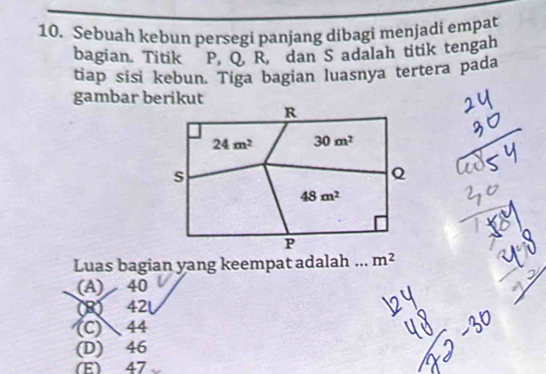 Sebuah kebun persegi panjang dibagi menjadi empat
bagian. Titik P, Q, R, dan S adalah titik tengah
tiap sisi kebun. Tiga bagian luasnya tertera pada
gambar berikut
R
24m^2 30m^2
s
Q
48m^2
P
Luas bagian yang keempat adalah ._ m^2
(A) 40
(R) 42
(C) 44
(D) 46
(E) 47