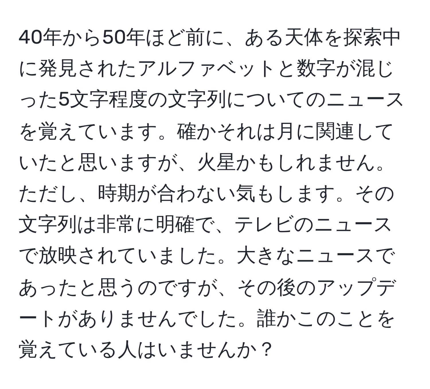 40年から50年ほど前に、ある天体を探索中に発見されたアルファベットと数字が混じった5文字程度の文字列についてのニュースを覚えています。確かそれは月に関連していたと思いますが、火星かもしれません。ただし、時期が合わない気もします。その文字列は非常に明確で、テレビのニュースで放映されていました。大きなニュースであったと思うのですが、その後のアップデートがありませんでした。誰かこのことを覚えている人はいませんか？