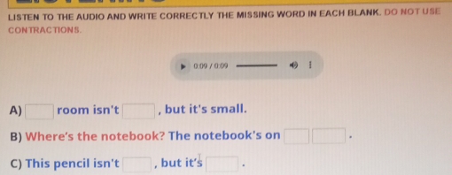 LISTEN TO THE AUDIO AND WRITE CORRECTLY THE MISSING WORD IN EACH BLANK. DO NOT USE 
CONTRACTIONS. 
0:(9 / ③:(9 1 
A) □ room isn't □ , but it's small. 
B) Where's the notebook? The notebook's on □ □ ·  
C) This pencil isn't □ , but it’s □ ·